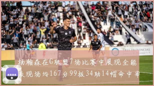 杨瀚森在G联盟7场比赛中展现全能表现场均167分99板34助14帽命中率超五成