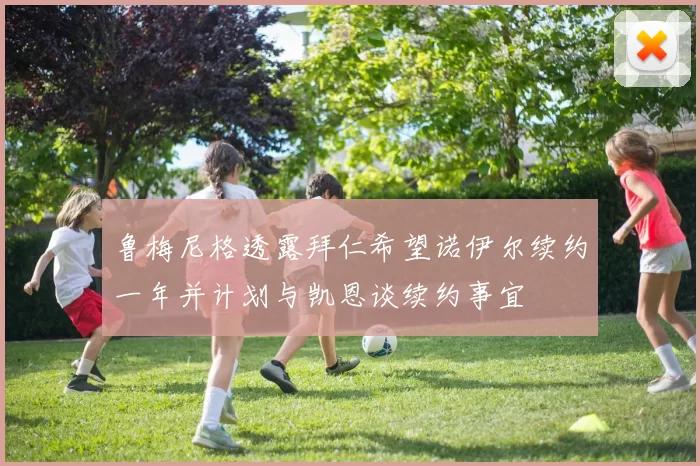 鲁梅尼格透露拜仁希望诺伊尔续约一年并计划与凯恩谈续约事宜