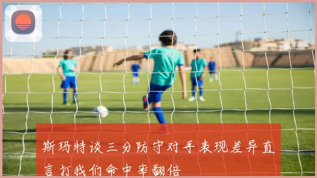 斯玛特谈三分防守对手表现差异直言打我们命中率翻倍
