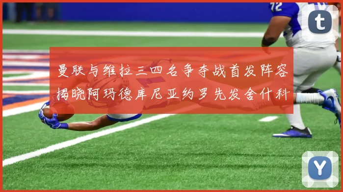 曼联与维拉三四名争夺战首发阵容揭晓阿玛德库尼亚约罗先发舍什科替补出战
