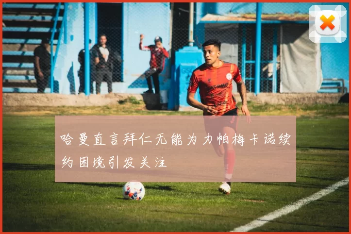 哈曼直言拜仁无能为力帕梅卡诺续约困境引发关注