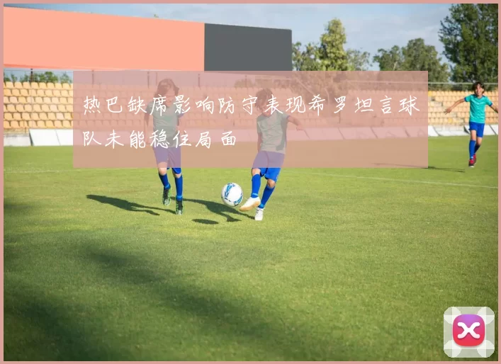 热巴缺席影响防守表现希罗坦言球队未能稳住局面