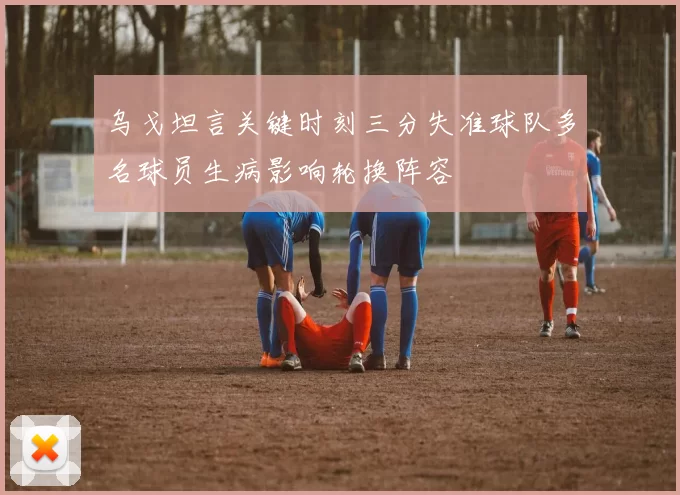 乌戈坦言关键时刻三分失准球队多名球员生病影响轮换阵容