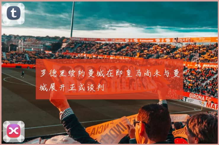 罗德里续约曼城在即皇马尚未与曼城展开正式谈判