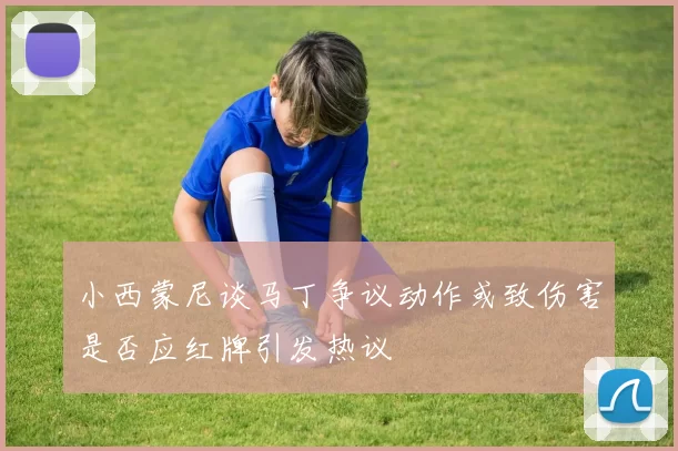 小西蒙尼谈马丁争议动作或致伤害是否应红牌引发热议