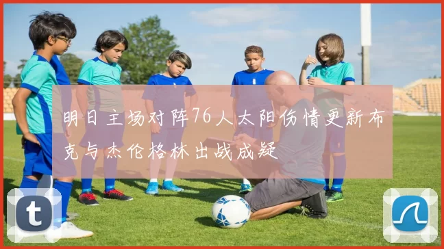 明日主场对阵76人太阳伤情更新布克与杰伦格林出战成疑