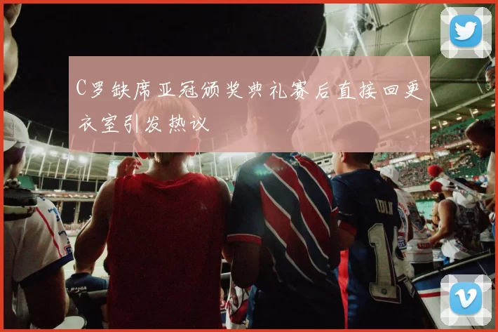 C罗缺席亚冠颁奖典礼赛后直接回更衣室引发热议