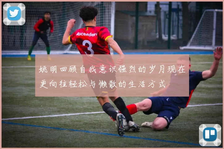 姚明回顾自我意识强烈的岁月现在更向往轻松与懒散的生活方式