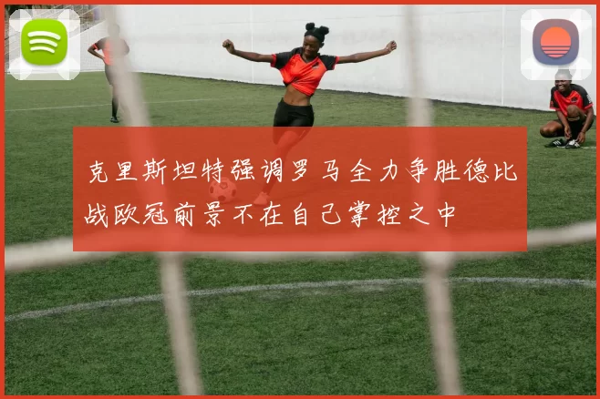 克里斯坦特强调罗马全力争胜德比战欧冠前景不在自己掌控之中
