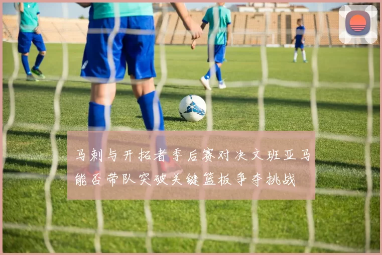 马刺与开拓者季后赛对决文班亚马能否带队突破关键篮板争夺挑战
