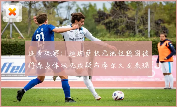 选秀观察：迪班萨状元地位稳固彼得森身体状况成疑布泽尔火龙表现引关注