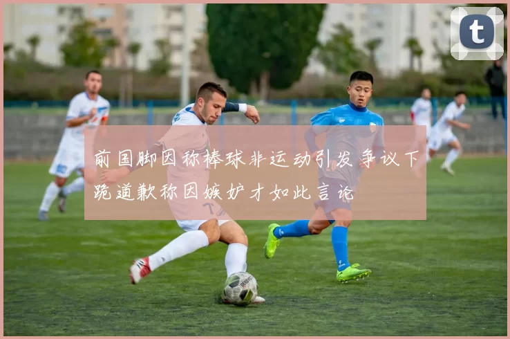 前国脚因称棒球非运动引发争议下跪道歉称因嫉妒才如此言论