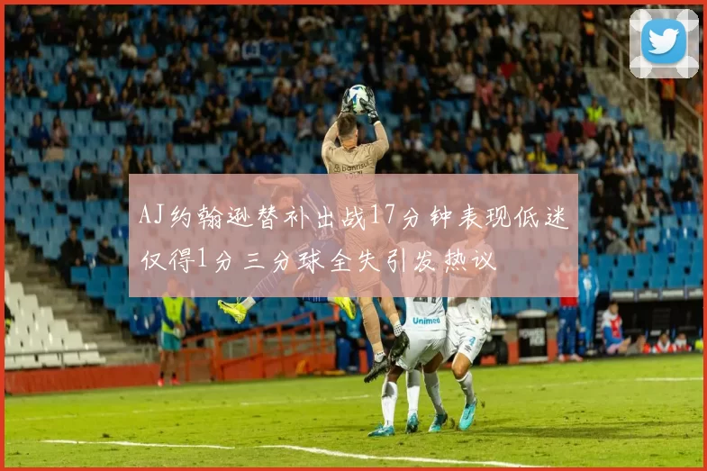 AJ约翰逊替补出战17分钟表现低迷仅得1分三分球全失引发热议