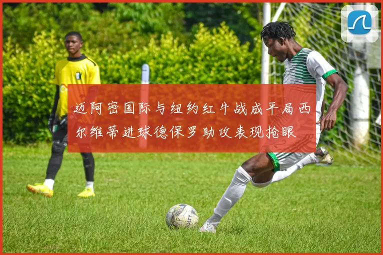 迈阿密国际与纽约红牛战成平局西尔维蒂进球德保罗助攻表现抢眼