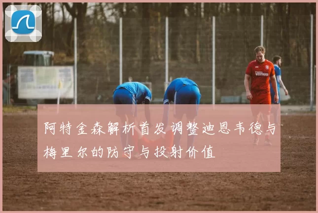 阿特金森解析首发调整迪恩韦德与梅里尔的防守与投射价值